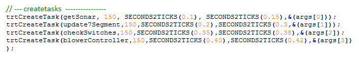 Text Box: // --- createtasks  ----------------
trtCreateTask(getSonar, 150, SECONDS2TICKS(0.1), SECONDS2TICKS(0.15),&(args[0]));
trtCreateTask(update7Segment,150,SECONDS2TICKS(0.2),SECONDS2TICKS(0.3,&(args[1])); trtCreateTask(checkSwitches,150,SECONDS2TICKS(0.35),SECONDS2TICKS(0.38),&(args[2]);
trtCreateTask(blowerController,150,SECONDS2TICKS(0.40),SECONDS2TICKS(0.42),&(args[3]));
